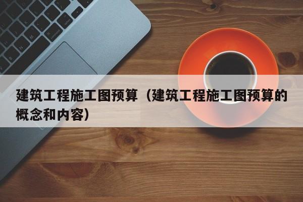 建筑工程施工图预算（建筑工程施工图预算的概念和内容）