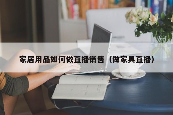 家居用品如何做直播销售（做家具直播）