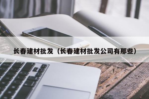 长春建材批发（长春建材批发公司有那些）