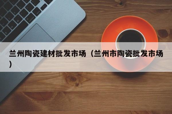 兰州陶瓷建材批发市场（兰州市陶瓷批发市场）