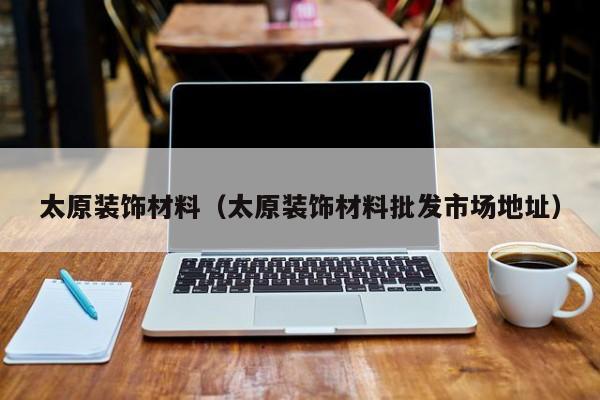 太原装饰材料（太原装饰材料批发市场地址）