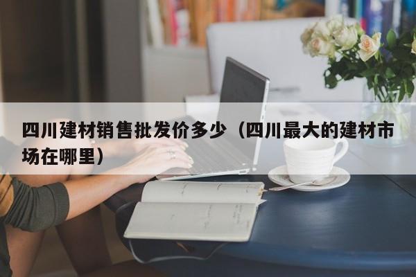四川建材销售批发价多少（四川最大的建材市场在哪里）