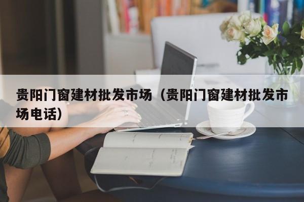 贵阳门窗建材批发市场（贵阳门窗建材批发市场电话）