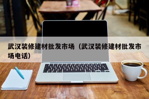 武汉装修建材批发市场（武汉装修建材批发市场电话）