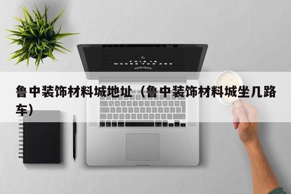 鲁中装饰材料城地址（鲁中装饰材料城坐几路车）
