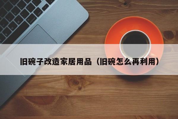 旧碗子改造家居用品（旧碗怎么再利用）