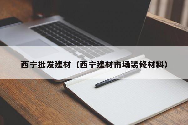 西宁批发建材（西宁建材市场装修材料）