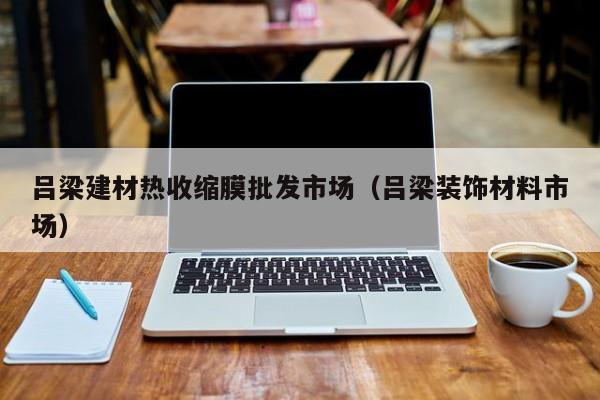 吕梁建材热收缩膜批发市场（吕梁装饰材料市场）